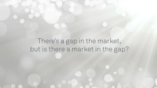 There’s a gap in the market,
but is there a market in the gap?
 