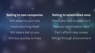 Selling to new companies Selling to established ones
Will adapt to your tool Need your tool to adapt to it
Have a burning need Have an optimisation task
Will take a bet on you Can’t afford risky moves
Will buy quickly, no fuss Will go through procurement
 