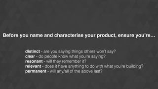 Before you name and characterise your product, ensure you’re…
distinct - are you saying things others won’t say?
clear - do people know what you’re saying?
resonant - will they remember it?
relevant - does it have anything to do with what you’re building?
permanent - will any/all of the above last?
 