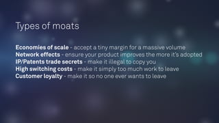 Types of moats
Economies of scale - accept a tiny margin for a massive volume
Network effects - ensure your product improves the more it’s adopted
IP/Patents trade secrets - make it illegal to copy you
High switching costs - make it simply too much work to leave
Customer loyalty - make it so no one ever wants to leave
 