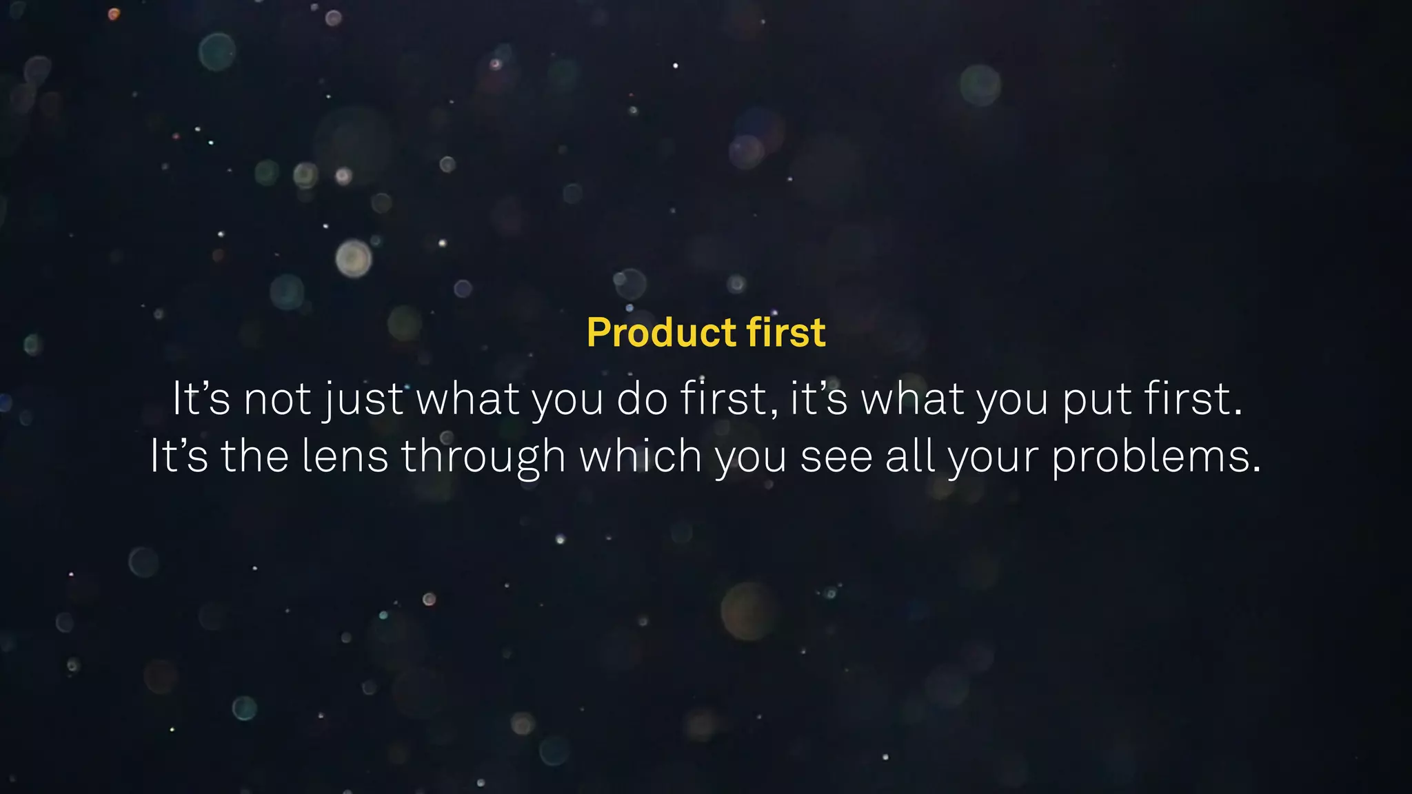 Product ﬁrst 
It’s not just what you do ﬁrst, it’s what you put ﬁrst.
It’s the lens through which you see all your problems.
 