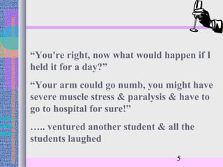 “You're right, now what would happen if I
held it for a day?”
“Your arm could go numb, you might have
severe muscle stress & paralysis & have to
go to hospital for sure!”
….. ventured another student & all the
students laughed
                                 5
 