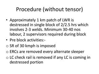 Procedure (without tensor)
• Approximately 1 km patch of LWR is
destressed in single block of 2/2.5 hrs which
involves 2-3 welds. Minimum 30-40 nos
labour, 2 supervisors required during block
• Pre block activities:-
o SR of 30 kmph is imposed
o ERCs are removed every alternate sleeper
o LC check rail is removed if any LC is coming in
destressed portion
 