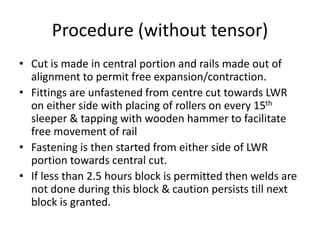 Procedure (without tensor)
• Cut is made in central portion and rails made out of
alignment to permit free expansion/contraction.
• Fittings are unfastened from centre cut towards LWR
on either side with placing of rollers on every 15th
sleeper & tapping with wooden hammer to facilitate
free movement of rail
• Fastening is then started from either side of LWR
portion towards central cut.
• If less than 2.5 hours block is permitted then welds are
not done during this block & caution persists till next
block is granted.
 