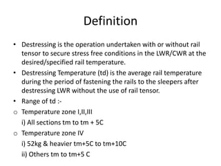 Definition
• Destressing is the operation undertaken with or without rail
tensor to secure stress free conditions in the LWR/CWR at the
desired/specified rail temperature.
• Destressing Temperature (td) is the average rail temperature
during the period of fastening the rails to the sleepers after
destressing LWR without the use of rail tensor.
• Range of td :-
o Temperature zone I,II,III
i) All sections tm to tm + 5C
o Temperature zone IV
i) 52kg & heavier tm+5C to tm+10C
ii) Others tm to tm+5 C
 