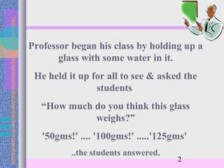 Professor began his class by holding up a
       glass with some water in it.
 He held it up for all to see & asked the
                students
   “How much do you think this glass
             weighs?”
   '50gms!' .... '100gms!' .....'125gms'
          ..the students answered.
                                     2
 