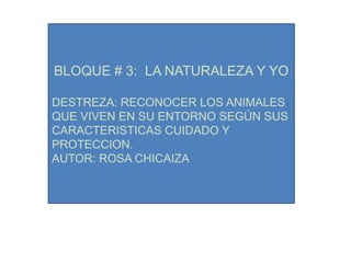 BLOQUE # 3: LA NATURALEZA Y YO

DESTREZA: RECONOCER LOS ANIMALES
QUE VIVEN EN SU ENTORNO SEGÚN SUS
CARACTERISTICAS CUIDADO Y
PROTECCION.
AUTOR: ROSA CHICAIZA
 