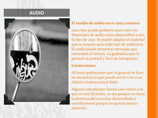 AUDIO
        El medio de audio no es muy costoso:
        una cinta puede grabarse una y otra vez.
        Materiales de audio están disponibles y son
        fáciles de usar. Se puede adaptar el material
        que se prepare para todo tipo de audiencia.
        El audio puede presentar mensajes que
        estimulen el interés. La grabadora por lo
        general es portátil y fácil de transportar.
        Limitaciones
        Al hacer grabaciones por lo general se hace
        en secuencia lo que puede servir o no a un
        objetivo instrucciónal dado.
        Algunos estudiantes hacen caso omiso a lo
        que se está diciendo, ya sea porque no tiene
        la destreza del escuchar desarrollada o
        sencillamente porque no quiere prestar
        atención.
 