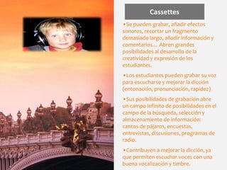 Cassettes
•Se pueden grabar, añadir efectos
sonoros, recortar un fragmento
demasiado largo, añadir información y
comentarios… Abren grandes
posibilidades al desarrollo de la
creatividad y expresión de los
estudiantes.
•Los estudiantes pueden grabar su voz
para escucharse y mejorar la dicción
(entonación, pronunciación, rapidez)
•Sus posibilidades de grabación abre
un campo infinito de posibilidades en el
campo de la búsqueda, selección y
almacenamiento de información:
cantos de pájaros, encuestas,
entrevistas, discusiones, programas de
radio.
•Contribuyen a mejorar la dicción, ya
que permiten escuchar voces con una
buena vocalización y timbre.
 