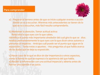 Para comprender


   a) Preparar el terreno antes de que se inicie cualquier evento o acción
      donde se va a escuchar. Mientras más antecedentes se tienen de lo
      que se va a escuchar, más fácil resulta comprenderlo.

   b) Mantener la atención. Tomar actitud activa:
      Relaciona lo que oyes con lo que sabes.
   Identifica el punto más importante alrededor del cual gira lo que se dice.
   Analiza permanentemente lo que oyes con lo que dicen otros autores o
   personas al respecto. - Anticipa cuál puede ser el punto que sigue en la
   exposición. - Toma notas o apuntes. - Haz preguntas al que habla acerca
   de las dudas que te deja su exposición.

   c) Hacer caso de lo que se dice sin dar importancia a otros aspectos,
   como la forma en que se expresa o la apariencia del que habla.
   d) Recibir la información con una actitud imparcial y abierta antes de
   formar una opinión o un juicio.
 