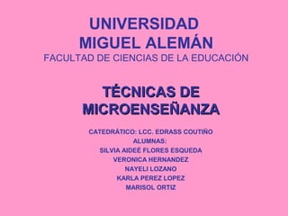 UNIVERSIDAD
MIGUEL ALEMÁN
FACULTAD DE CIENCIAS DE LA EDUCACIÓN
TÉCNICAS DETÉCNICAS DE
MICROENSEÑANZAMICROENSEÑANZA
CATEDRÁTICO: LCC. EDRASS COUTIÑO
ALUMNAS:
SILVIA AIDEÉ FLORES ESQUEDA
VERONICA HERNANDEZ
NAYELI LOZANO
KARLA PEREZ LOPEZ
MARISOL ORTIZ
 