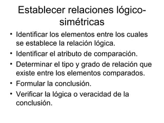 Establecer relaciones lógico-simétricas 
• Identificar los elementos entre los cuales 
se establece la relación lógica. 
• Identificar el atributo de comparación. 
• Determinar el tipo y grado de relación que 
existe entre los elementos comparados. 
• Formular la conclusión. 
• Verificar la lógica o veracidad de la 
conclusión. 
 