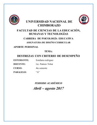 UNIVERSIDAD NACIONAL DE
CHIMBORAZO
FACULTAD DE CIENCIAS DE LA EDUCACIÓN,
HUMANAS Y TECNOLOGÍAS
CARRERA DE PSICOLOGÍA EDUCATIVA
ASIGNATURA DE DISEÑO CURRICULAR
APORTE PERSONAL
TEMA:
DESTREZAS CON CRITERIO DE DESEMPEÑO
ESTUDIANTE: Estefanía rodríguez
DOCENTE: Lic. Patricio Tobar
CURSO: 4to semestre
PARALELO: “A”
PERIODO ACADÉMICO
Abril – agosto 2017
 