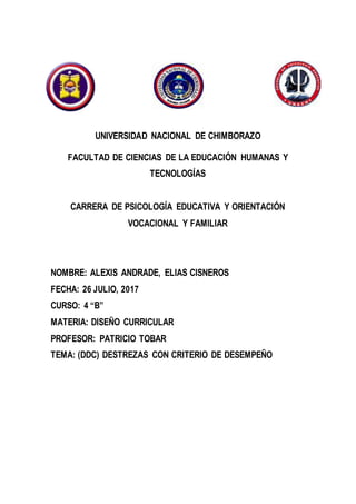 UNIVERSIDAD NACIONAL DE CHIMBORAZO
FACULTAD DE CIENCIAS DE LA EDUCACIÓN HUMANAS Y
TECNOLOGÍAS
CARRERA DE PSICOLOGÍA EDUCATIVA Y ORIENTACIÓN
VOCACIONAL Y FAMILIAR
NOMBRE: ALEXIS ANDRADE, ELIAS CISNEROS
FECHA: 26 JULIO, 2017
CURSO: 4 “B”
MATERIA: DISEÑO CURRICULAR
PROFESOR: PATRICIO TOBAR
TEMA: (DDC) DESTREZAS CON CRITERIO DE DESEMPEÑO
 