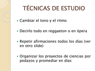 TÉCNICAS DE ESTUDIO
 Cambiar el tono y el ritmo
 Decirlo todo en reggaeton o en ópera
 Repetir afirmaciones todos los días (ver
en otro slide)
 Organizar los proyectos de ciencias por
pedazos y promediar en días
 