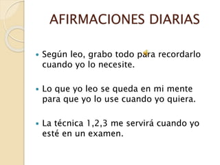 AFIRMACIONES DIARIAS
 Según leo, grabo todo para recordarlo
cuando yo lo necesite.
 Lo que yo leo se queda en mi mente
para que yo lo use cuando yo quiera.
 La técnica 1,2,3 me servirá cuando yo
esté en un examen.
 