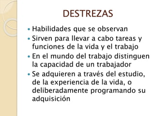 DESTREZAS
 Habilidades que se observan
 Sirven para llevar a cabo tareas y
funciones de la vida y el trabajo
 En el mundo del trabajo distinguen
la capacidad de un trabajador
 Se adquieren a través del estudio,
de la experiencia de la vida, o
deliberadamente programando su
adquisición
 