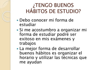 ¿TENGO BUENOS
HÁBITOS DE ESTUDIO?
 Debo conocer mi forma de
estudiar
 Si me acostumbro a organizar mi
forma de estudiar podré ser
exitoso en mis exámenes y
trabajos
 La mejor forma de desarrollar
buenos hábitos es organizar el
horario y utilizar las técnicas que
me ayudan
 