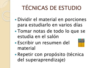 TÉCNICAS DE ESTUDIO
 Dividir el material en porciones
para estudiarlo en varios días
 Tomar notas de todo lo que se
estudia en el salón
 Escribir un resumen del
material
 Repetir con propósito (técnica
del superaprendizaje)
 