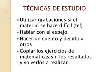 TÉCNICAS DE ESTUDIO
 Utilizar grabaciones si el
material se hace difícil (tel)
 Hablar con el espejo
 Hacer un cuento y decirlo a
otros
 Copiar los ejercicios de
matemáticas sin los resultados
y volverlos a realizar
 