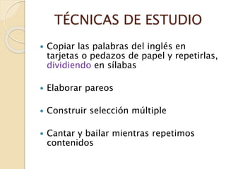 TÉCNICAS DE ESTUDIO
 Copiar las palabras del inglés en
tarjetas o pedazos de papel y repetirlas,
dividiendo en sílabas
 Elaborar pareos
 Construir selección múltiple
 Cantar y bailar mientras repetimos
contenidos
 
