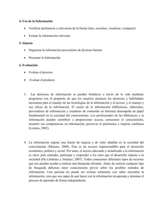 4. Uso de la Información

   •    Verificar pertinencia y relevancia de la fuente (leer, escuchar, visualizar, comparar)

   •    Extraer la información relevante

5. Síntesis

   •    Organizar la información proveniente de diversas fuentes

   •    Presentar la Información

6. Evaluación

   •    Evaluar el proceso

   •    Evaluar el producto



   3.     Las destrezas de información se pueden fortalecer a través de la vida mediante
        programas con el propósito de que los usuarios alcancen las destrezas y habilidades
        necesarias para el manejo de las tecnologías de la información y el acceso, y el manejo y
        uso eficaz de la información. El sector de la información (bibliotecas, editoriales,
        proveedores de información y creadores de contenido en Internet) desempeña un papel
        fundamental en la sociedad del conocimiento. Los profesionales de las bibliotecas y la
        información pueden contribuir a proporcionar acceso, estructurar el conocimiento,
        trasmitir sus competencias en información, preservar el patrimonio e inspirar confianza
        (Lozano, 2002).



   4. La información supone una fuente de riqueza y de valor añadido en la sociedad del
      conocimiento (Moreno, 2008). Ésta es un recurso imprescindible para el desarrollo
      económico, político y social. Por tanto, el acceso adecuado y actualizado a la información
      es clave para entender, participar y responder a los retos que el desarrollo impone a la
      sociedad (De Cárdenas y Jiménez, 2007). Todos conocemos diferentes tipos de recursos
      que nos pueden ayudar a realizar una búsqueda eficiente. Antes de realizar cualquier tipo
      de búsqueda debemos tener conocimiento previo sobre los posibles métodos de
      información. Una persona no puede ser exitosa solamente con saber encontrar la
      información, sino que sea capaz de qué hacer con la información recuperada y dominar el
      proceso de aprender de forma independiente.
 