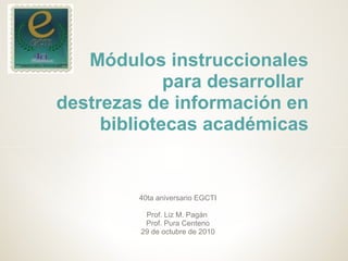 40ta aniversario EGCTI
Prof. Liz M. Pagán
Prof. Pura Centeno
29 de octubre de 2010
Módulos instruccionales
para desarrollar
destrezas de información en
bibliotecas académicas
 