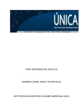 TEMA: DESTREZAS DEL SIGLO XXI




       NOMBRES: DANIEL ARIZA Y WILSON SILVA




INSTITUCIÓN UNIVERSITARIA COLOMBO AMERICANA UNICA
 