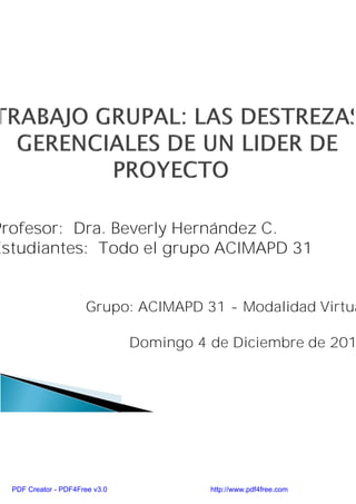 Profesor: Dra. Beverly Hernández C.
Estudiantes: Todo el grupo ACIMAPD 31


                      Grupo: ACIMAPD 31 - Modalidad Virtua

                                Domingo 4 de Diciembre de 201




  PDF Creator - PDF4Free v3.0             http://www.pdf4free.com
 