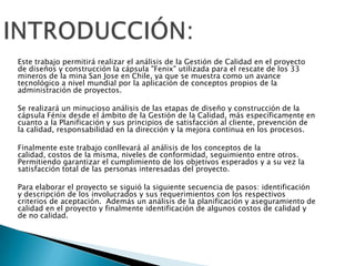 Este trabajo permitirá realizar el análisis de la Gestión de Calidad en el proyecto
de diseños y construcción la cápsula "Fenix" utilizada para el rescate de los 33
mineros de la mina San Jose en Chile, ya que se muestra como un avance
tecnológico a nivel mundial por la aplicación de conceptos propios de la
administración de proyectos.

Se realizará un minucioso análisis de las etapas de diseño y construcción de la
cápsula Fénix desde el ámbito de la Gestión de la Calidad, más específicamente en
cuanto a la Planificación y sus principios de satisfacción al cliente, prevención de
la calidad, responsabilidad en la dirección y la mejora continua en los procesos.

Finalmente este trabajo conllevará al análisis de los conceptos de la
calidad, costos de la misma, niveles de conformidad, seguimiento entre otros.
Permitiendo garantizar el cumplimiento de los objetivos esperados y a su vez la
satisfacción total de las personas interesadas del proyecto.

Para elaborar el proyecto se siguió la siguiente secuencia de pasos: identificación
y descripción de los involucrados y sus requerimientos con los respectivos
criterios de aceptación. Además un análisis de la planificación y aseguramiento de
calidad en el proyecto y finalmente identificación de algunos costos de calidad y
de no calidad.
 