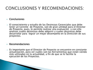    Conclusiones

   El conocimiento y estudio de las Destrezas Gerenciales que debe
    tener un Gerente de Proyecto, son de gran utilidad para el Director
    de Proyecto, pues, le permite realizar una evaluación y con ello
    analizar cuales destrezas debe adquirir y cuales destrezas debe
    desarrollar para lograr un mejor desempeño en la Dirección de sus
    proyectos.


   Recomendaciones

   Es importante que el Director de Proyecto se encuentre en constante
    actualización, para ver cuáles son las herramientas que están siendo
    más utilizadas en la actualidad, a fin de que se le facilite la
    ejecución de los Proyectos.
 