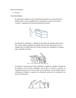 Destrezas Gimnasticas:

   1) Flic-Flac:

Pasos Metodológicos:

   -   Se ubicarán de espalda a los dos colchonetones (puestos uno encima del otro) y
       deberán saltar y caer de espalda hacia el colchonetón, tocando con los brazos.
       (variante: se agregará una cuerda para pasarla por encima)




   -   Se ubicarán las colchonetas, y caballete de tal manera que puedan realizar el flic-
       flac con dos ayudas, parándose de espalda sobre una base, para dejarse caer de
       espalda sobre el caballete hacia el otro lado, mientras dos compañeros lo ayudan a
       pasar sujetando las piernas.




   -   En grupos de cuatro personas sobre colchonetas, espalda con espalda y tomados de
       las muñecas, con los brazos extendidos; uno de ellos se encorva y levanta a su
       compañero hasta que toca con las manos en la colchoneta y cae de rodillas sobre el
       colchonetón. (Variante: en parejas sin colchonetón, para caer con la planta de los
       pies en la colchoneta.)
 