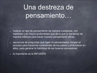 Una destreza de
pensamiento…
realizar un tipo de pensamiento de manera cuidadosa, con
habilidad y en mayor profundidad que de lo que lo haríamos de
manera habitual para hacer nuestro pensamiento eficaz.
secuencia de preguntas que rigen mi pensamiento: romper el
proceso para hacernos conscientes de los pasos y profundizar en
ellos, para generar la habilidad de ser buenos pensadores
lo importante es la INFUSIÓN
 
