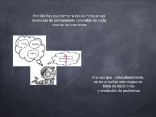 Por ello hay que formar a los alumnos en las
destrezas de pensamiento concretas de cada
una de las tres áreas
A la vez que , intercaladamente,
se les enseñan estrategias de
toma de decisiones
y resolución de problemas
 