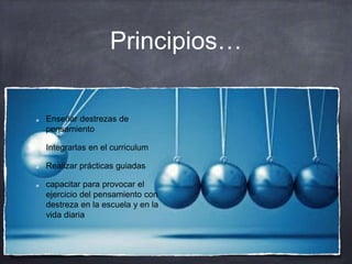 Principios…
Enseñar destrezas de
pensamiento
Integrarlas en el curriculum
Realizar prácticas guiadas
capacitar para provocar el
ejercicio del pensamiento con
destreza en la escuela y en la
vida diaria
 