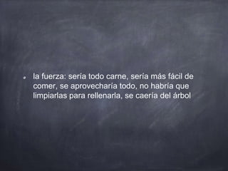 la fuerza: sería todo carne, sería más fácil de
comer, se aprovecharía todo, no habría que
limpiarlas para rellenarla, se caería del árbol
 