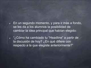En un segundo momento, y para ir más a fondo,
se les da a los alumnos la posibilidad de
cambiar la idea principal que habían elegido:
“¿Cómo ha cambiado tu “Headline” a partir de
la discusión de hoy? ¿En qué difiere con
respecto a la que elegiste anteriormente?”
 