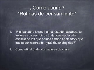 ¿Cómo usarla?
“Rutinas de pensamiento”
1. “Piensa sobre lo que hemos estado hablando. Si
tuvieras que escribir un titular que captara la
esencia de los que hemos estado hablando y que
pueda ser recordado, ¿qué titular elegirías?”
2. Compartir el titular con alguien de clase
 