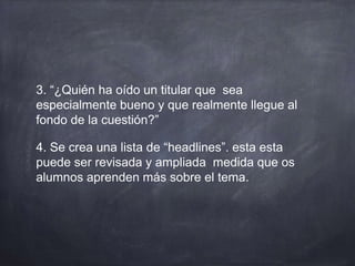 3. “¿Quién ha oído un titular que sea
especialmente bueno y que realmente llegue al
fondo de la cuestión?”
4. Se crea una lista de “headlines”. esta esta
puede ser revisada y ampliada medida que os
alumnos aprenden más sobre el tema.
 