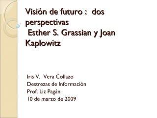Visión de futuro :  dos perspectivas  Esther S. Grassian y Joan  Kaplowitz   Iris V.  Vera Collazo Destrezas de Información Prof. Liz Pagán 10 de marzo de 2009 