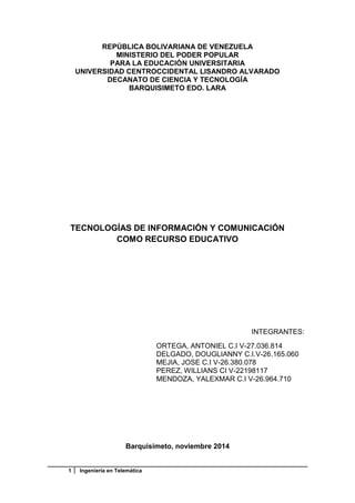 1 Ingeniería en Telemática
REPÚBLICA BOLIVARIANA DE VENEZUELA
MINISTERIO DEL PODER POPULAR
PARA LA EDUCACIÓN UNIVERSITARIA
UNIVERSIDAD CENTROCCIDENTAL LISANDRO ALVARADO
DECANATO DE CIENCIA Y TECNOLOGÍA
BARQUISIMETO EDO. LARA
TECNOLOGÍAS DE INFORMACIÓN Y COMUNICACIÓN
COMO RECURSO EDUCATIVO
INTEGRANTES:
ORTEGA, ANTONIEL C.I V-27.036.814
DELGADO, DOUGLIANNY C.I.V-26.165.060
MEJIA, JOSE C.I V-26.380.078
PEREZ, WILLIANS CI V-22198117
MENDOZA, YALEXMAR C.I V-26.964.710
Barquisimeto, noviembre 2014
 