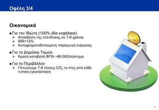 Οφέλη 3/4


Οικονομικά
 Για   τον Ιδιώτη (100% ιδία κεφάλαια)
  Απόσβεση της επένδυσης σε 7-8 χρόνια
  IRR>12%
  Αυτοχρηματοδοτούμενη παραγωγή ενέργειας
 Για   το Δημόσιο Ταμείο
  Άμεση καταβολή ΦΠΑ ~€6.000/σύστημα
 Για   το Περιβάλλον
  Γλιτώνουμε 7-8 τόνους CO2 το έτος από κάθε
   τυπική εγκατάσταση




                                                11
 