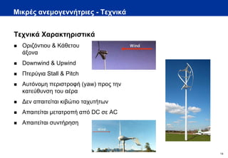 Μικρές ανεμογεννήτριες - Τεχνικά


Τεχνικά Χαρακτηριστικά
   Οριζόντιου & Κάθετου
    άξονα
   Downwind & Upwind
   Πτερύγια Stall & Pitch
   Αυτόνομη περιστροφή (yaw) προς την
    κατεύθυνση του αέρα
   Δεν απαιτείται κιβώτιο ταχυτήτων
   Απαιτείται μετατροπή από DC σε AC
   Απαιτείται συντήρηση




                                         14
 