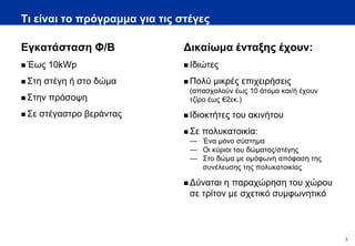 Τι είναι το πρόγραμμα για τις στέγες

Εγκατάσταση Φ/Β                Δικαίωμα ένταξης έχουν:
 Έως    10kWp                  Ιδιώτες

 Στη   στέγη ή στο δώμα        Πολύ   μικρές επιχειρήσεις
                                (απασχολούν έως 10 άτομα και/ή έχουν
 Στην   πρόσοψη                τζίρο έως €2εκ.)

 Σε   στέγαστρο βεράντας       Ιδιοκτήτες   του ακινήτου
                                Σε   πολυκατοικία:
                                — Ένα μόνο σύστημα
                                — Οι κύριοι του δώματος/στέγης
                                — Στο δώμα με ομόφωνη απόφαση της
                                  συνέλευσης της πολυκατοικίας

                                Δύναται η παραχώρηση του χώρου
                                σε τρίτον με σχετικό συμφωνητικό



                                                                       3
 
