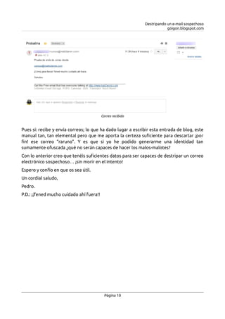 Destripando un e-mail sospechoso
goigon.blogspot.com
Pues sí: recibe y envía correos; lo que ha dado lugar a escribir esta entrada de blog, este
manual tan, tan elemental pero que me aporta la certeza suficiente para descartar ¡por
fin! ese correo “raruno”. Y es que si yo he podido generarme una identidad tan
sumamente ofuscada ¿qué no serán capaces de hacer los malos-malotes?
Con lo anterior creo que tenéis suficientes datos para ser capaces de destripar un correo
electrónico sospechoso… ¡sin morir en el intento!
Espero y confío en que os sea útil.
Un cordial saludo,
Pedro.
P.D.: ¡¡Tened mucho cuidado ahí fuera!!
Página 10
Correo recibido
 