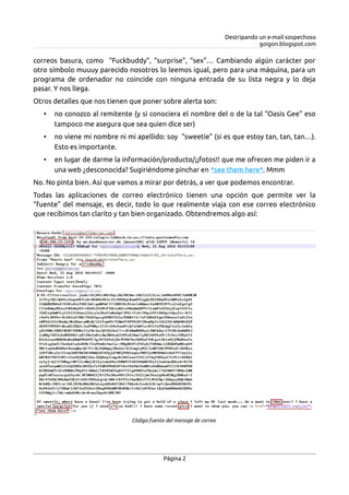 Destripando un e-mail sospechoso
goigon.blogspot.com
correos basura, como “Fuckbuddy”, “surprise”, “sex”… Cambiando algún carácter por
otro símbolo muuuy parecido nosotros lo leemos igual, pero para una máquina, para un
programa de ordenador no coincide con ninguna entrada de su lista negra y lo deja
pasar. Y nos llega.
Otros detalles que nos tienen que poner sobre alerta son:
• no conozco al remitente (y si conociera el nombre del o de la tal “Oasis Gee” eso
tampoco me asegura que sea quien dice ser)
• no viene mi nombre ni mi apellido: soy “sweetie” (si es que estoy tan, tan, tan…).
Esto es importante.
• en lugar de darme la información/producto/¡¡fotos!! que me ofrecen me piden ir a
una web ¿desconocida? Sugiriéndome pinchar en *see them here*. Mmm
No. No pinta bien. Así que vamos a mirar por detrás, a ver que podemos encontrar.
Todas las aplicaciones de correo electrónico tienen una opción que permite ver la
“fuente” del mensaje, es decir, todo lo que realmente viaja con ese correo electrónico
que recibimos tan clarito y tan bien organizado. Obtendremos algo así:
Página 2
Código fuente del mensaje de correo
 