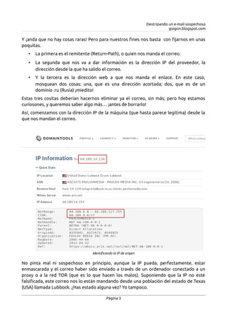 Destripando un e-mail sospechoso
goigon.blogspot.com
Y ¡anda que no hay cosas raras! Pero para nuestros fines nos basta con fijarnos en unas
poquitas.
• La primera es el remitente (Return-Path), o quien nos manda el correo.
• La segunda que nos va a dar información es la dirección IP del proveedor, la
dirección desde la que ha salido el correo.
• Y la tercera es la dirección web a que nos manda el enlace. En este caso,
mosquean dos cosas: una, que es una dirección acortada; dos, que es de un
dominio .ru (Rusia) ¡miedito!
Estas tres cositas deberían hacernos eliminar ya el correo, sin más; pero hoy estamos
curiosones, y queremos saber algo más… ¡antes de borrarlo!
Así, comenzamos con la dirección IP de la máquina (que hasta parece legítima) desde la
que nos mandan el correo.
No pinta mal ni sospechoso en principio, aunque la IP pueda, perfectamente, estar
enmascarada y el correo haber sido enviado a través de un ordenador conectado a un
proxy o a la red TOR (que es lo que hacen los malos). Suponiendo que la IP no esté
falsificada, este correo nos lo están mandando desde una población del estado de Texas
(USA) llamada Lubbock. ¿Has estado alguna vez? Yo tampoco.
Página 3
Identificando la IP de origen
 