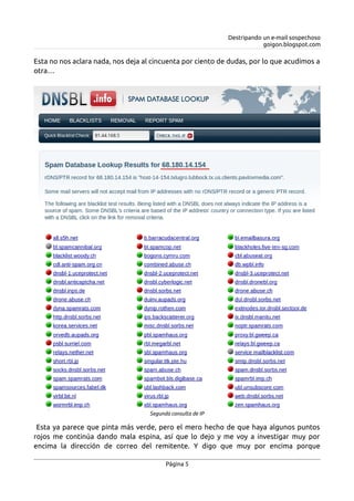 Destripando un e-mail sospechoso
goigon.blogspot.com
Esta no nos aclara nada, nos deja al cincuenta por ciento de dudas, por lo que acudimos a
otra…
Esta ya parece que pinta más verde, pero el mero hecho de que haya algunos puntos
rojos me continúa dando mala espina, así que lo dejo y me voy a investigar muy por
encima la dirección de correo del remitente. Y digo que muy por encima porque
Página 5
Segunda consulta de IP
 