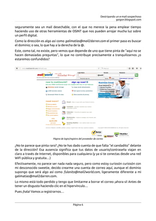 Destripando un e-mail sospechoso
goigon.blogspot.com
seguramente sea un mail desechable, con el que no merece la pena emplear tiempo
haciendo uso de otras herramientas de OSINT que nos pueden arrojar mucha luz sobre
un perfil digital.
Como la dirección es algo así como galimatías@mail2darren.com el primer paso es buscar
el dominio; o sea, lo que hay a la derecha de la @.
Este, como tal, no existe, pero vemos que depende de uno que tiene pinta de “aquí no se
hacen demasiadas preguntas”, lo que no contribuye precisamente a tranquilizarnos ¿o
estaremos confundidos?
¿No te parece que pinta raro? ¿No te has dado cuenta de que falta “el candadito” delante
de la dirección? Esa ausencia significa que tus datos de usuario/contraseña viajan en
claro a través de Internet, disponibles para cualquiera (y ya si te conectas desde una red
WiFi pública y gratuita…)
Efectivamente, no parece ser nada nada seguro, pero como estoy curiosón curiosón con
mi desconocido sweetie, decido crearme una cuenta de correo aquí, aunque el dominio
supongo que será algo así como fulanito@mail2world.com, ligeramente diferente a mi
galimatías@mail2darren.com.
Lo mismo está todo perdido y tengo que limitarme a borrar el correo ¡ahora sí! Antes de
tener un disgusto haciendo clic en el hipervínculo…
Pues ¡hala! Vamos a registrarnos…
Página 6
Página de login/registro del proveedor de correo
 