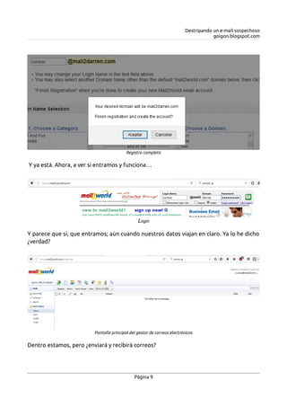 Destripando un e-mail sospechoso
goigon.blogspot.com
Y ya está. Ahora, a ver si entramos y funciona…
Y parece que sí, que entramos; aún cuando nuestros datos viajan en claro. Ya lo he dicho
¿verdad?
Dentro estamos, pero ¿enviará y recibirá correos?
Página 9
Registro completo
Login
Pantalla principal del gestor de correos electrónicos
 